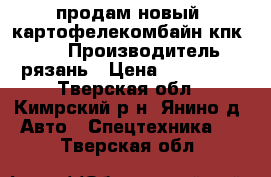 продам новый  картофелекомбайн кпк 2 01 › Производитель ­ рязань › Цена ­ 500 000 - Тверская обл., Кимрский р-н, Янино д. Авто » Спецтехника   . Тверская обл.